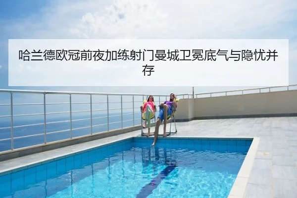 哈兰德欧冠前夜加练射门曼城卫冕底气与隐忧并存