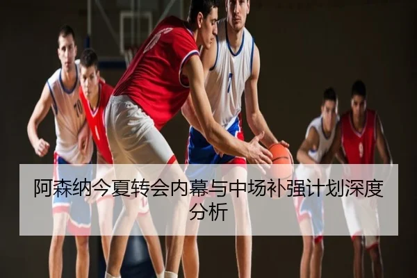 阿森纳今夏转会内幕与中场补强计划深度分析
