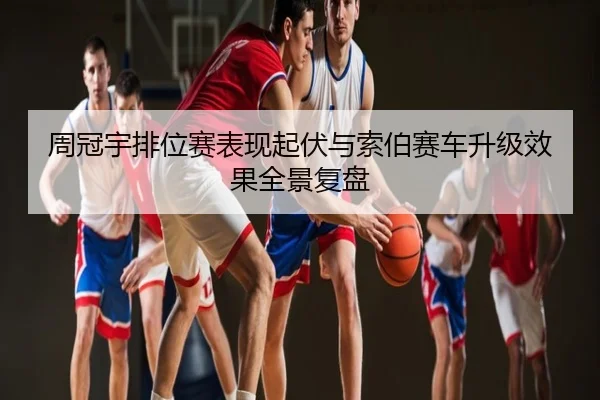 周冠宇排位赛表现起伏与索伯赛车升级效果全景复盘